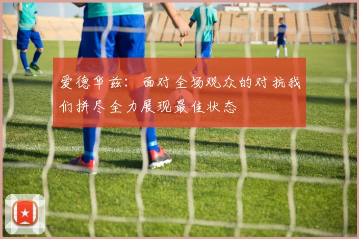 爱德华兹：面对全场观众的对抗我们拼尽全力展现最佳状态