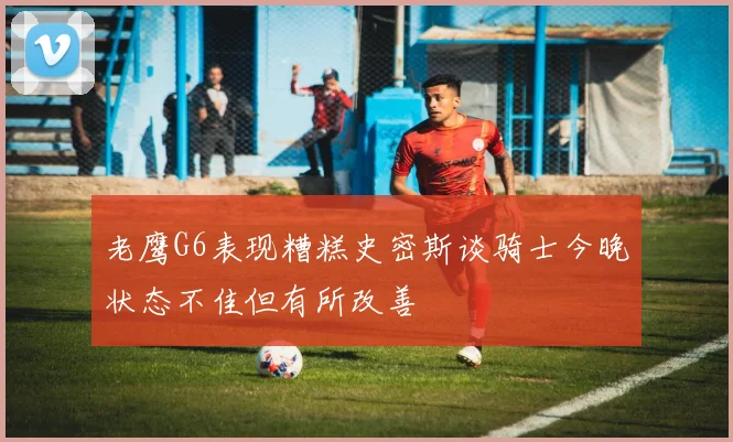 老鹰G6表现糟糕史密斯谈骑士今晚状态不佳但有所改善
