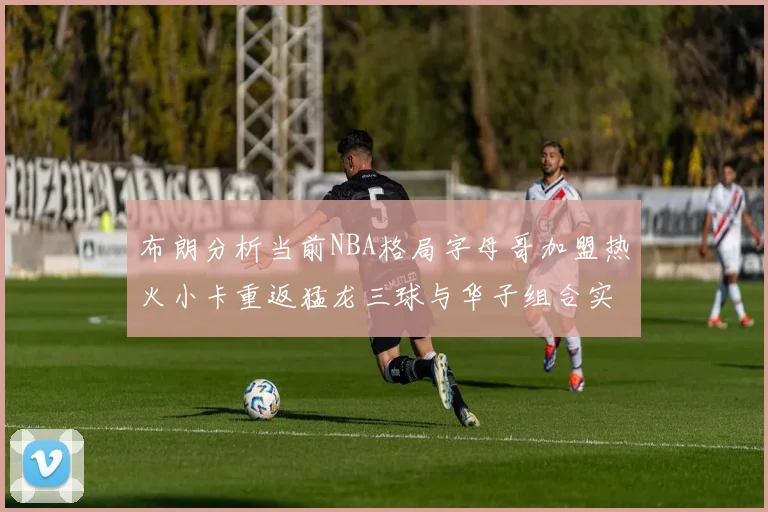 布朗分析当前NBA格局字母哥加盟热火小卡重返猛龙三球与华子组合实力强劲