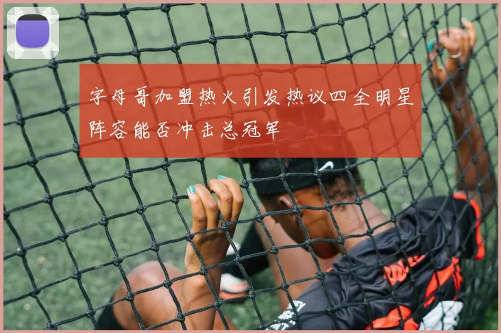 字母哥加盟热火引发热议四全明星阵容能否冲击总冠军