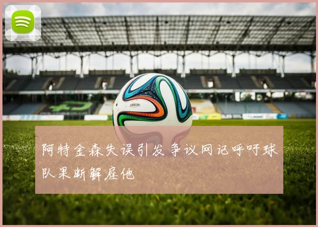 阿特金森失误引发争议网记呼吁球队果断解雇他
