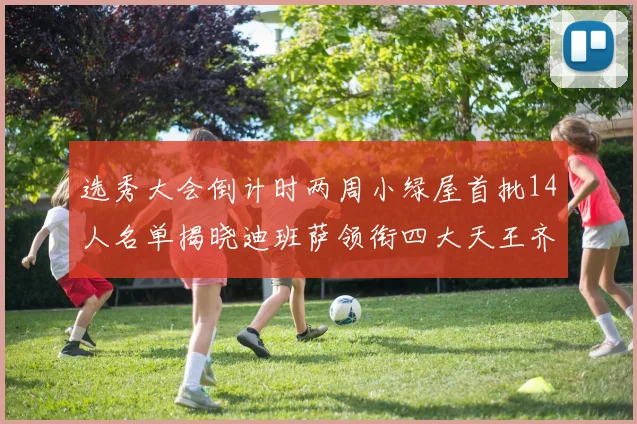 选秀大会倒计时两周小绿屋首批14人名单揭晓迪班萨领衔四大天王齐聚