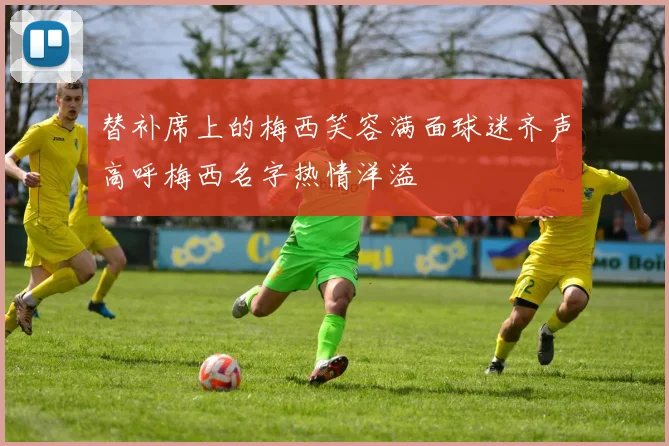 替补席上的梅西笑容满面球迷齐声高呼梅西名字热情洋溢