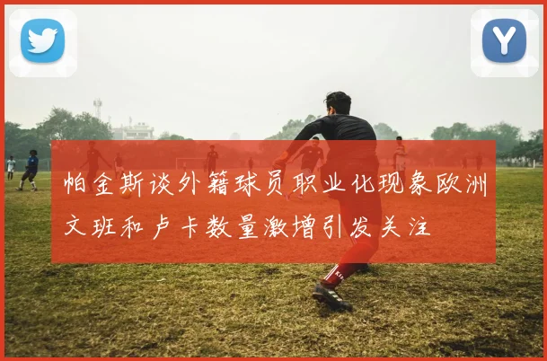 帕金斯谈外籍球员职业化现象欧洲文班和卢卡数量激增引发关注