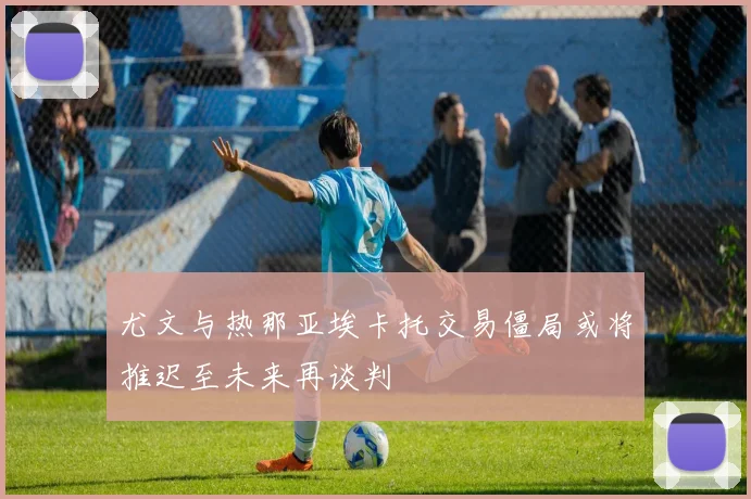 尤文与热那亚埃卡托交易僵局或将推迟至未来再谈判