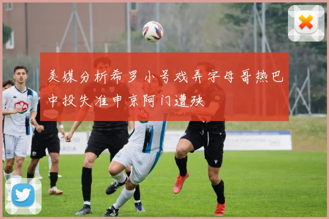 美媒分析希罗小号戏弄字母哥热巴中投失准申京阿门遭殃