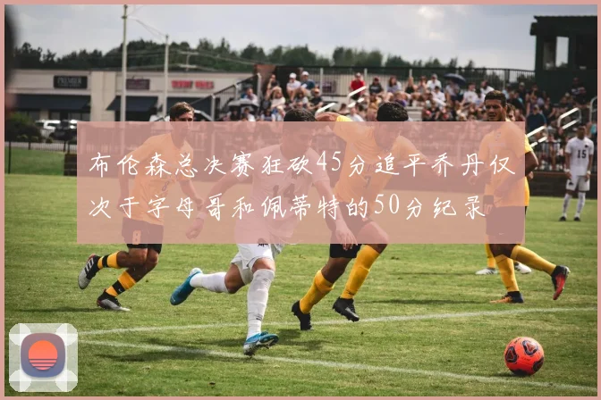 布伦森总决赛狂砍45分追平乔丹仅次于字母哥和佩蒂特的50分纪录