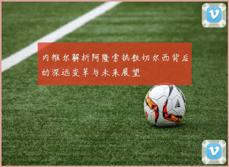 内维尔解析阿隆索执教切尔西背后的深远变革与未来展望