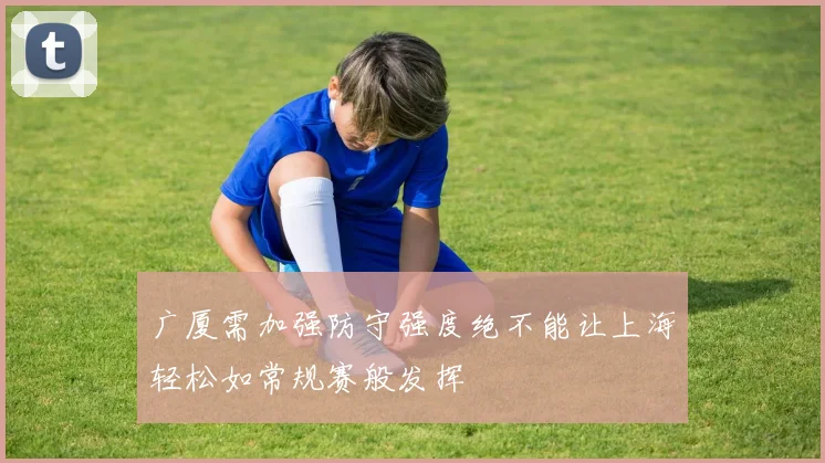 广厦需加强防守强度绝不能让上海轻松如常规赛般发挥
